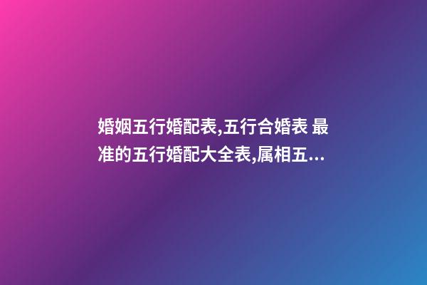 婚姻五行婚配表,五行合婚表 最准的五行婚配大全表,属相五行婚配表及注解-第1张-观点-玄机派
